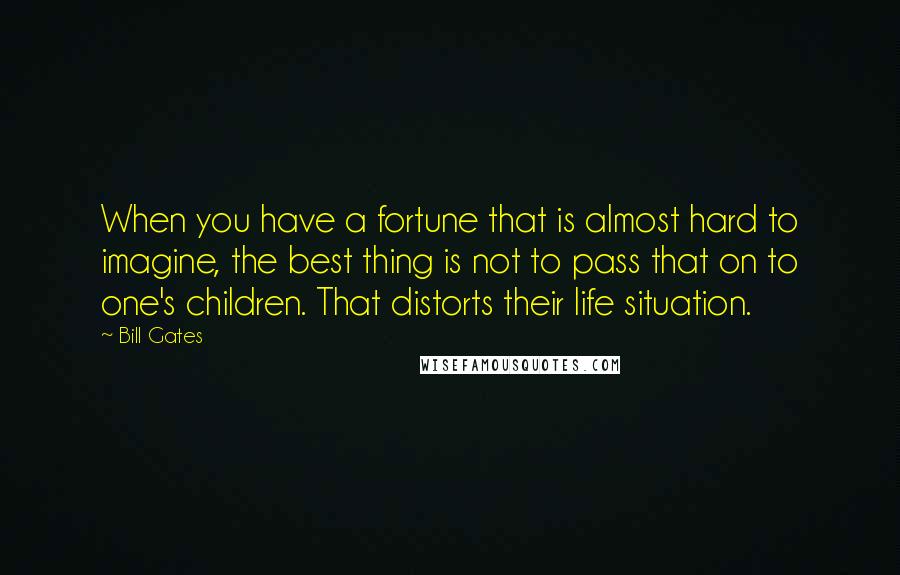 Bill Gates Quotes: When you have a fortune that is almost hard to imagine, the best thing is not to pass that on to one's children. That distorts their life situation.