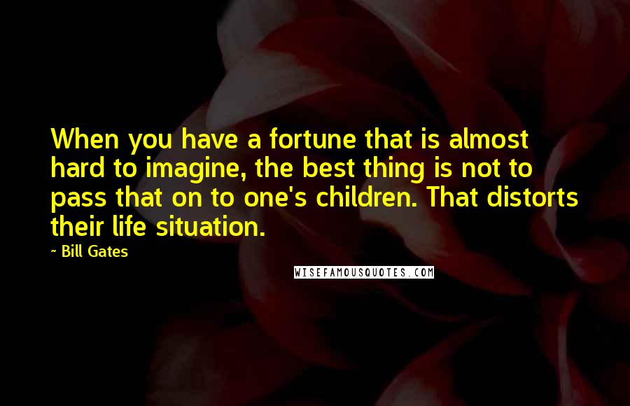 Bill Gates Quotes: When you have a fortune that is almost hard to imagine, the best thing is not to pass that on to one's children. That distorts their life situation.