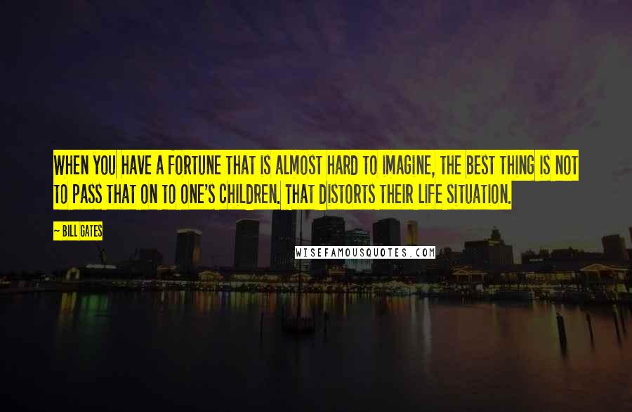 Bill Gates Quotes: When you have a fortune that is almost hard to imagine, the best thing is not to pass that on to one's children. That distorts their life situation.