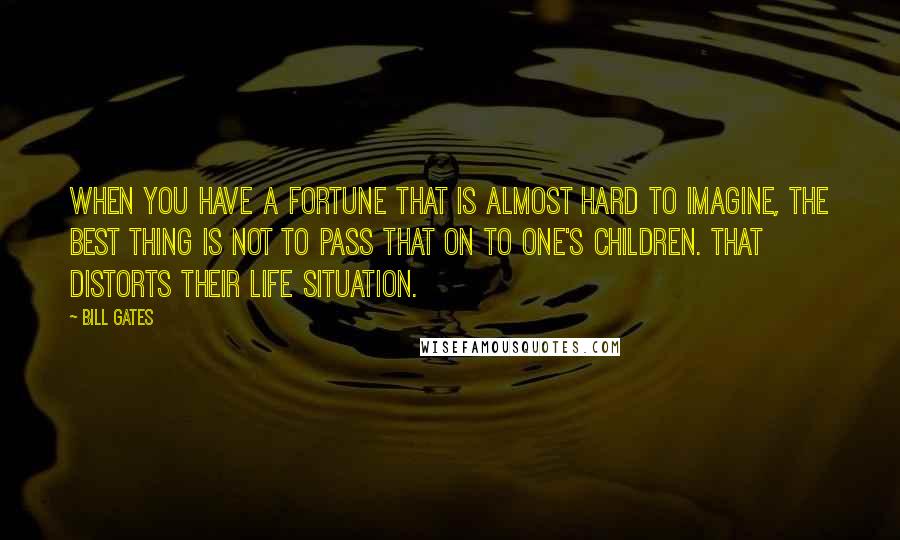 Bill Gates Quotes: When you have a fortune that is almost hard to imagine, the best thing is not to pass that on to one's children. That distorts their life situation.