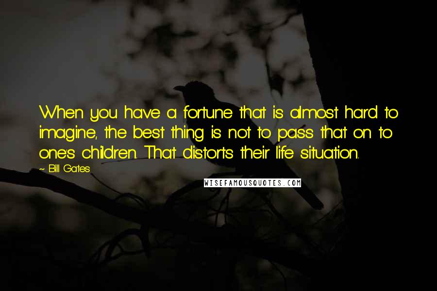 Bill Gates Quotes: When you have a fortune that is almost hard to imagine, the best thing is not to pass that on to one's children. That distorts their life situation.