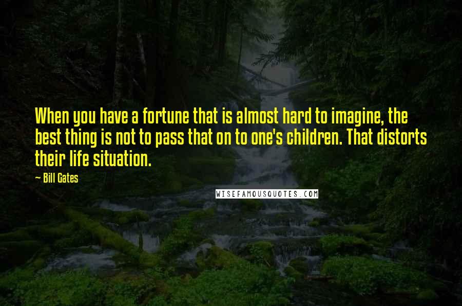 Bill Gates Quotes: When you have a fortune that is almost hard to imagine, the best thing is not to pass that on to one's children. That distorts their life situation.