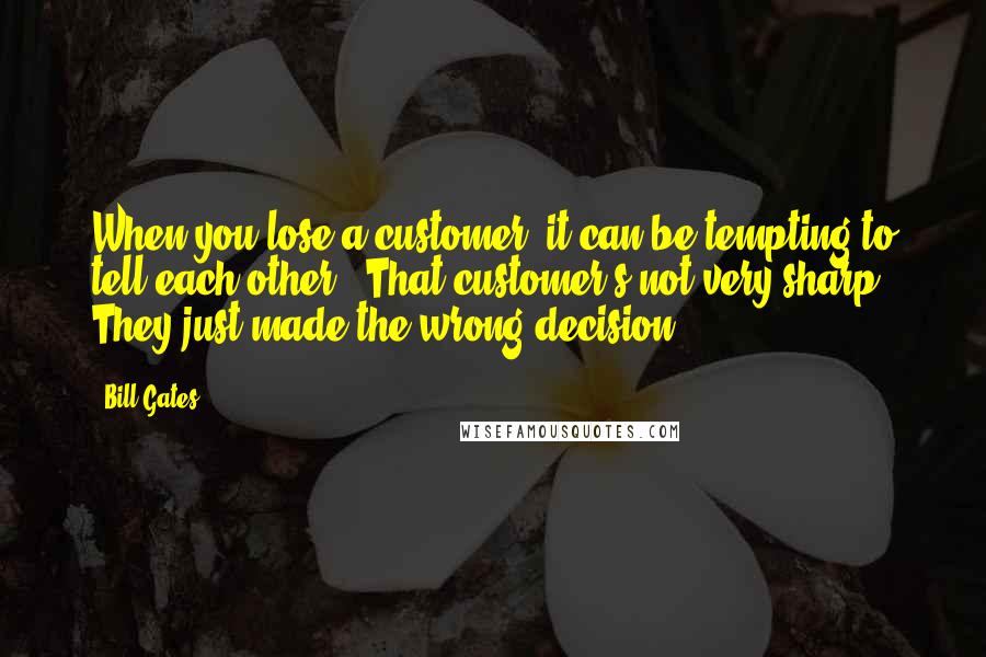 Bill Gates Quotes: When you lose a customer, it can be tempting to tell each other, "That customer's not very sharp. They just made the wrong decision".