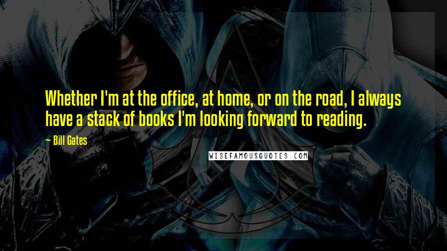 Bill Gates Quotes: Whether I'm at the office, at home, or on the road, I always have a stack of books I'm looking forward to reading.