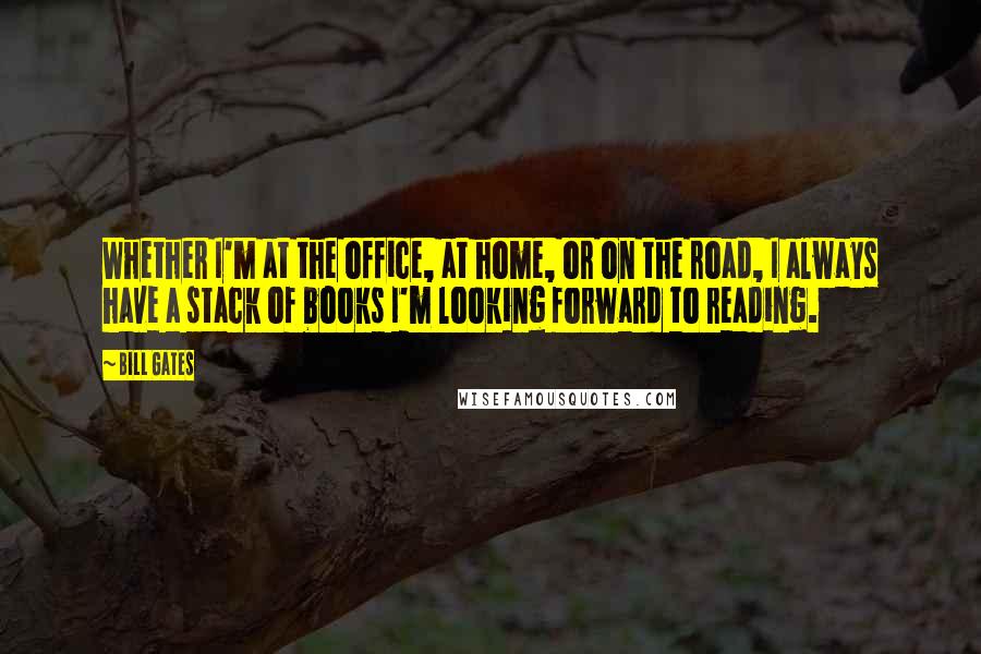 Bill Gates Quotes: Whether I'm at the office, at home, or on the road, I always have a stack of books I'm looking forward to reading.