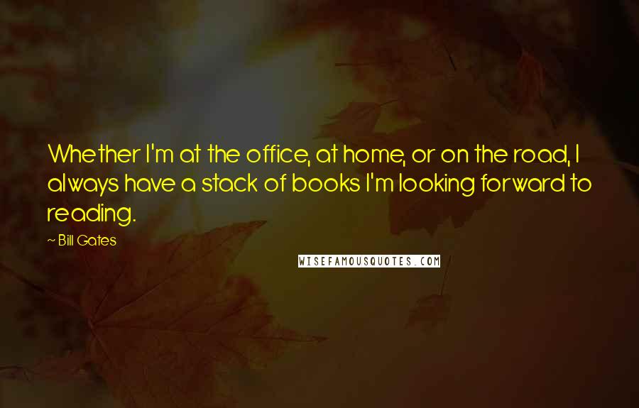 Bill Gates Quotes: Whether I'm at the office, at home, or on the road, I always have a stack of books I'm looking forward to reading.