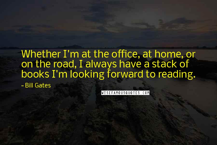 Bill Gates Quotes: Whether I'm at the office, at home, or on the road, I always have a stack of books I'm looking forward to reading.