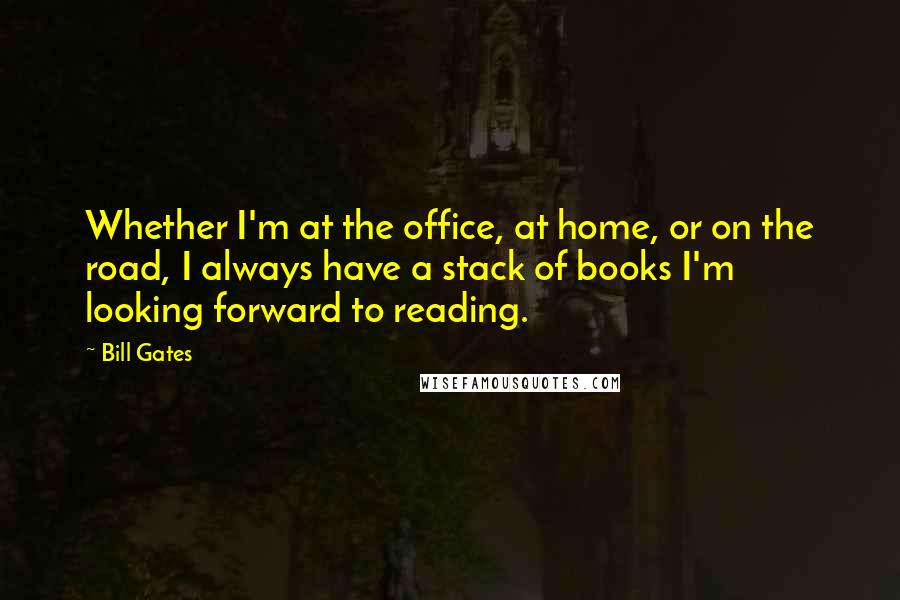 Bill Gates Quotes: Whether I'm at the office, at home, or on the road, I always have a stack of books I'm looking forward to reading.