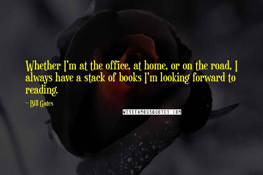 Bill Gates Quotes: Whether I'm at the office, at home, or on the road, I always have a stack of books I'm looking forward to reading.