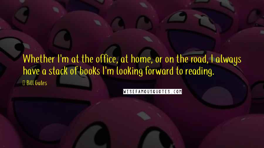 Bill Gates Quotes: Whether I'm at the office, at home, or on the road, I always have a stack of books I'm looking forward to reading.