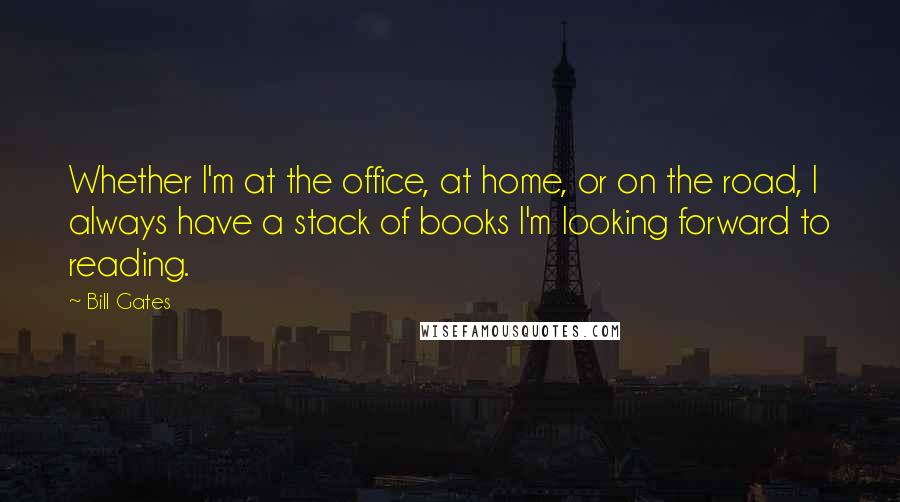 Bill Gates Quotes: Whether I'm at the office, at home, or on the road, I always have a stack of books I'm looking forward to reading.