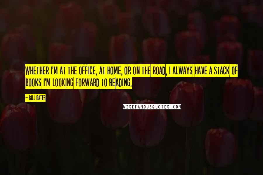 Bill Gates Quotes: Whether I'm at the office, at home, or on the road, I always have a stack of books I'm looking forward to reading.