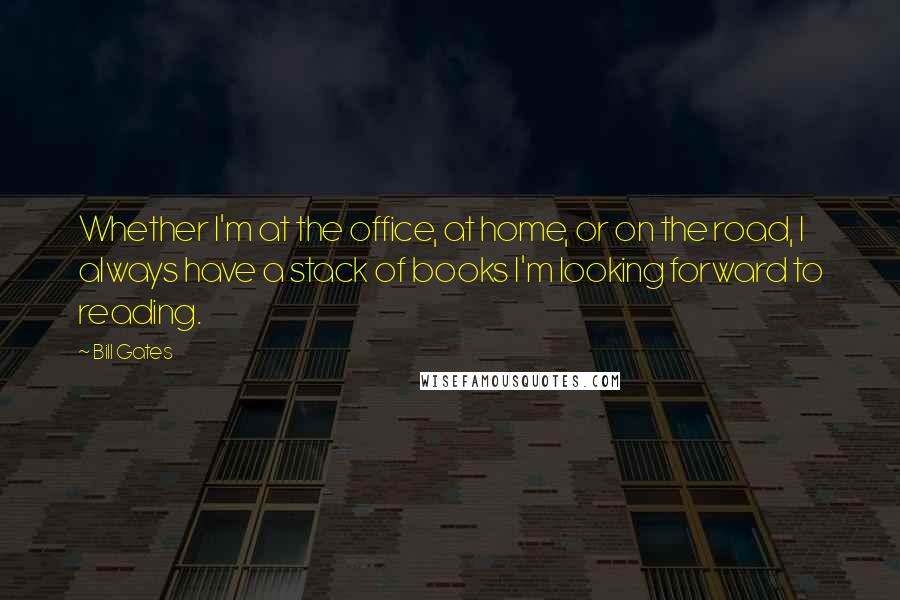 Bill Gates Quotes: Whether I'm at the office, at home, or on the road, I always have a stack of books I'm looking forward to reading.