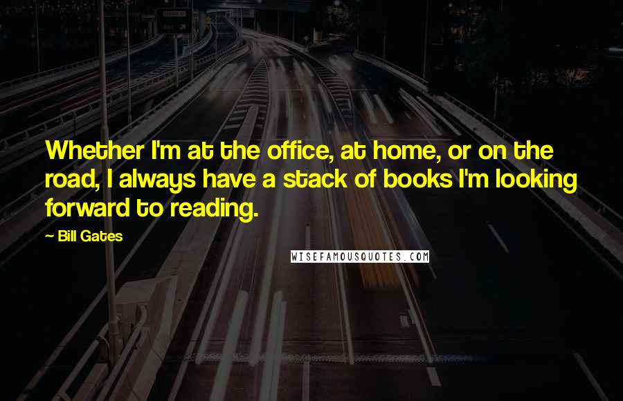 Bill Gates Quotes: Whether I'm at the office, at home, or on the road, I always have a stack of books I'm looking forward to reading.