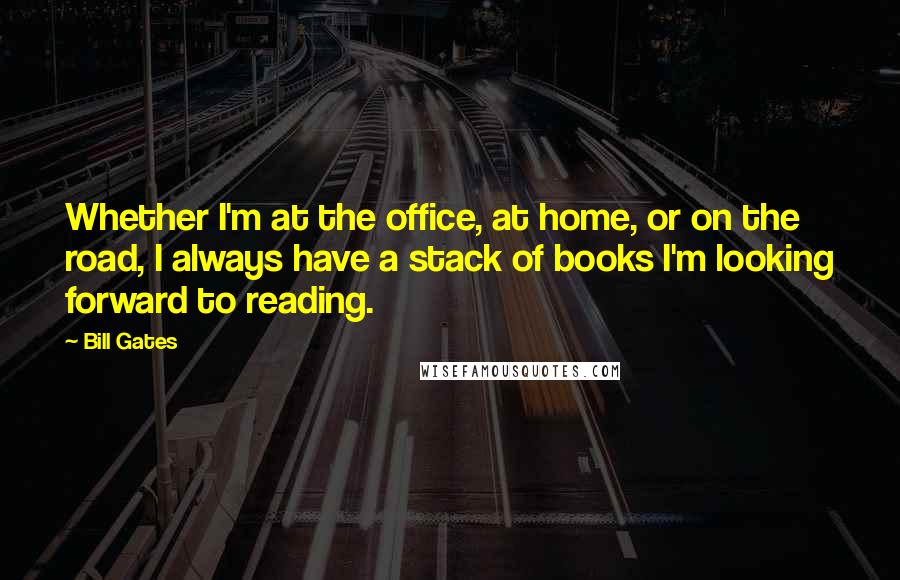 Bill Gates Quotes: Whether I'm at the office, at home, or on the road, I always have a stack of books I'm looking forward to reading.