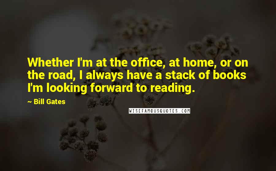 Bill Gates Quotes: Whether I'm at the office, at home, or on the road, I always have a stack of books I'm looking forward to reading.