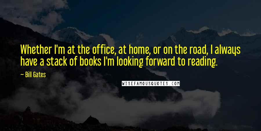 Bill Gates Quotes: Whether I'm at the office, at home, or on the road, I always have a stack of books I'm looking forward to reading.