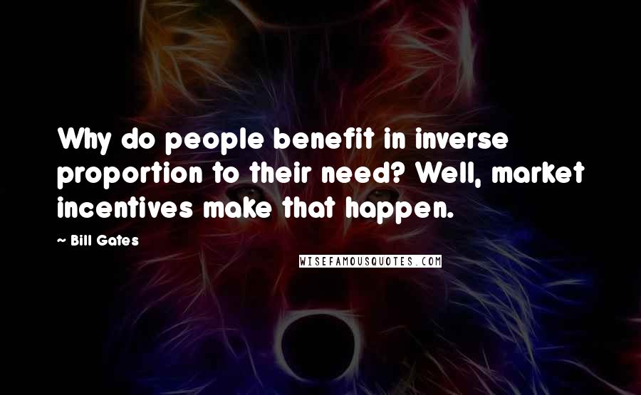 Bill Gates Quotes: Why do people benefit in inverse proportion to their need? Well, market incentives make that happen.