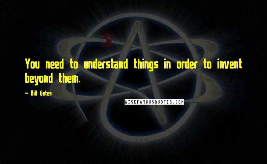 Bill Gates Quotes: You need to understand things in order to invent beyond them.