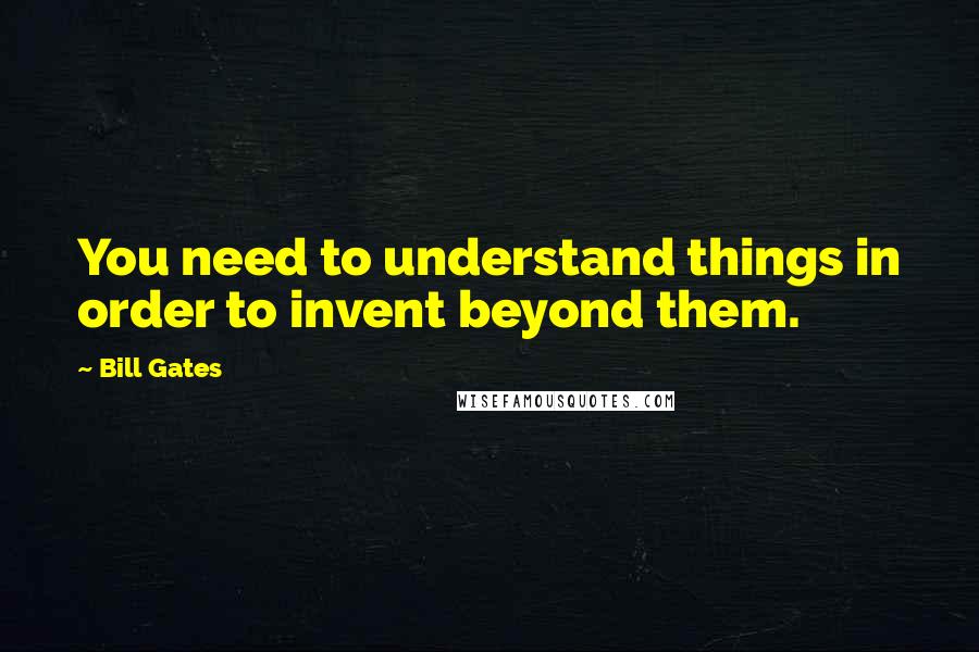 Bill Gates Quotes: You need to understand things in order to invent beyond them.