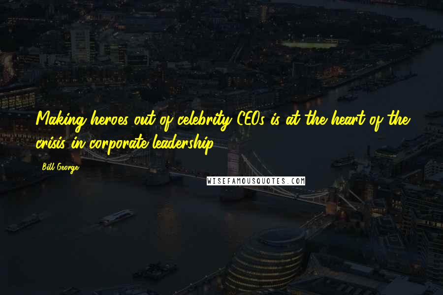 Bill George Quotes: Making heroes out of celebrity CEOs is at the heart of the crisis in corporate leadership.