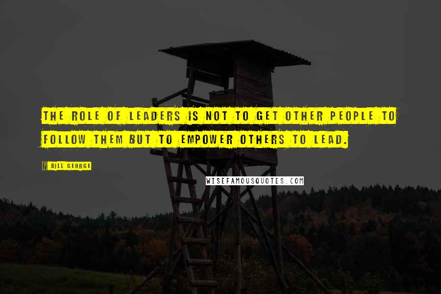 Bill George Quotes: The role of leaders is not to get other people to follow them but to empower others to lead.