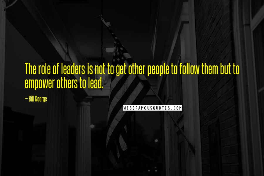 Bill George Quotes: The role of leaders is not to get other people to follow them but to empower others to lead.