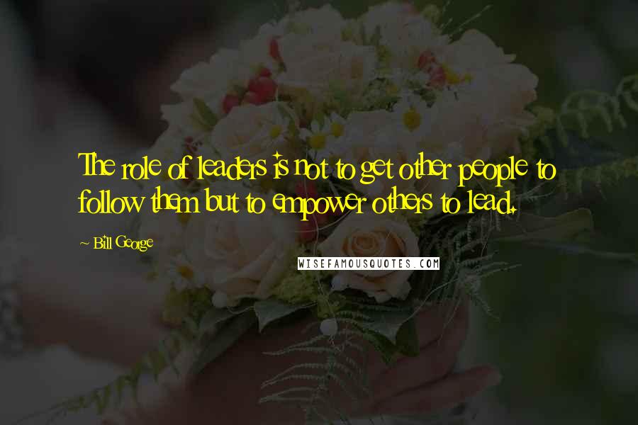 Bill George Quotes: The role of leaders is not to get other people to follow them but to empower others to lead.