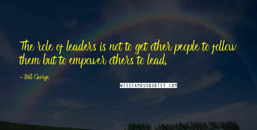 Bill George Quotes: The role of leaders is not to get other people to follow them but to empower others to lead.