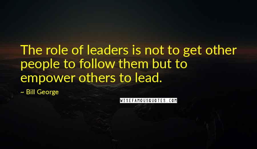Bill George Quotes: The role of leaders is not to get other people to follow them but to empower others to lead.