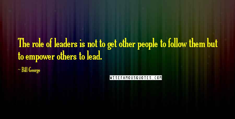 Bill George Quotes: The role of leaders is not to get other people to follow them but to empower others to lead.