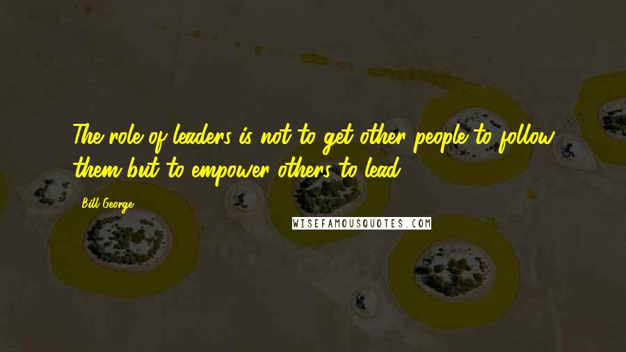 Bill George Quotes: The role of leaders is not to get other people to follow them but to empower others to lead.