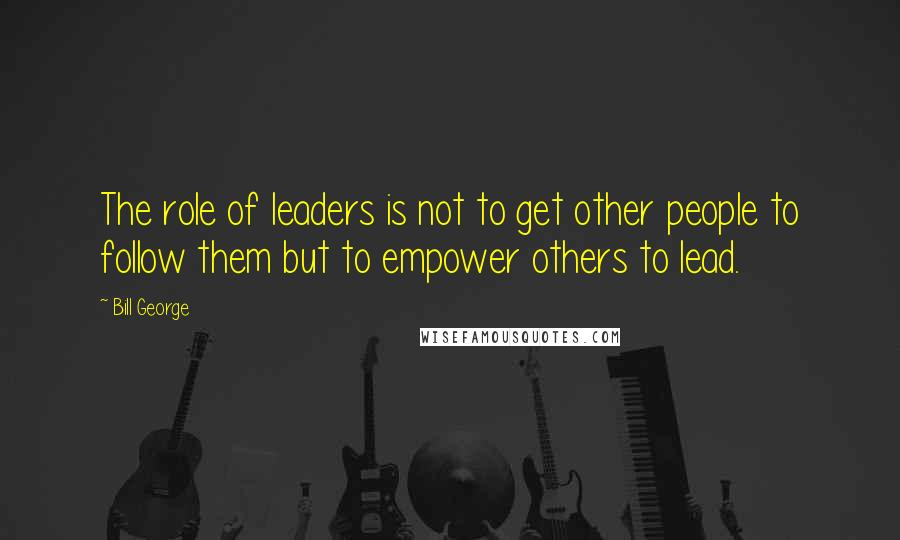 Bill George Quotes: The role of leaders is not to get other people to follow them but to empower others to lead.