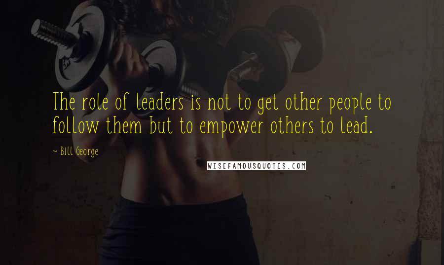 Bill George Quotes: The role of leaders is not to get other people to follow them but to empower others to lead.