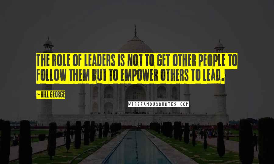 Bill George Quotes: The role of leaders is not to get other people to follow them but to empower others to lead.