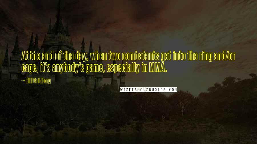 Bill Goldberg Quotes: At the end of the day, when two combatants get into the ring and/or cage, it's anybody's game, especially in MMA.
