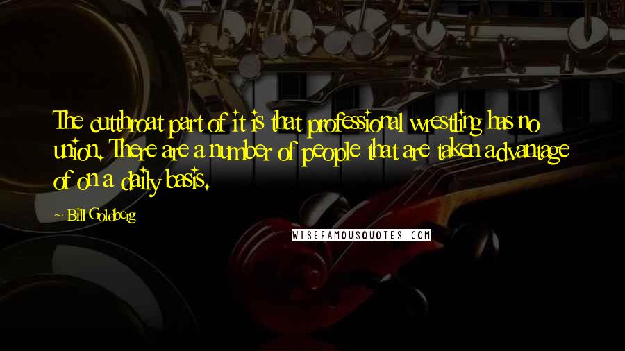 Bill Goldberg Quotes: The cutthroat part of it is that professional wrestling has no union. There are a number of people that are taken advantage of on a daily basis.