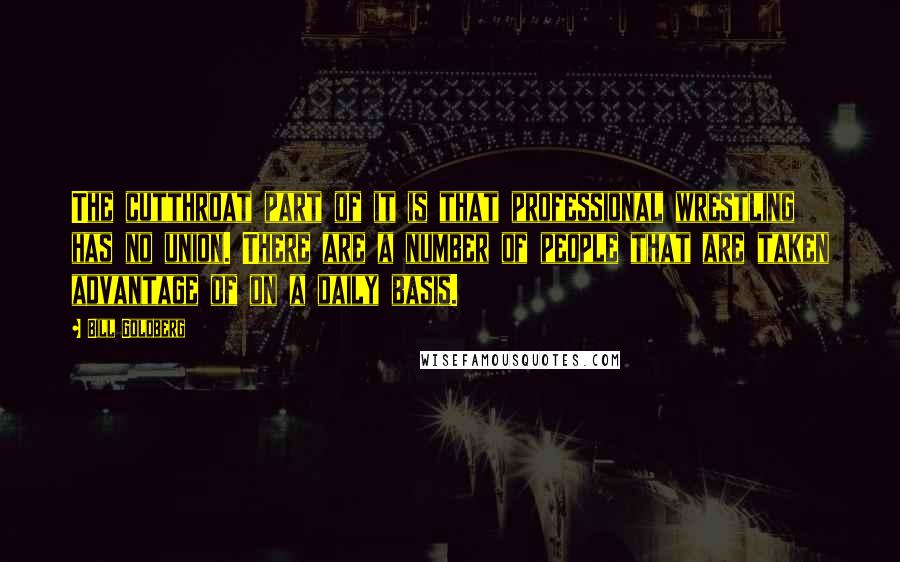 Bill Goldberg Quotes: The cutthroat part of it is that professional wrestling has no union. There are a number of people that are taken advantage of on a daily basis.