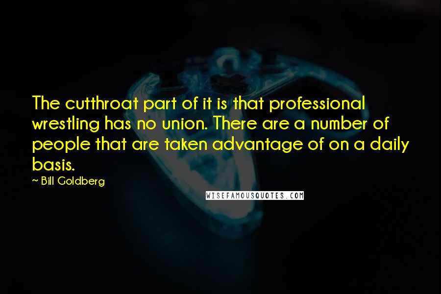 Bill Goldberg Quotes: The cutthroat part of it is that professional wrestling has no union. There are a number of people that are taken advantage of on a daily basis.