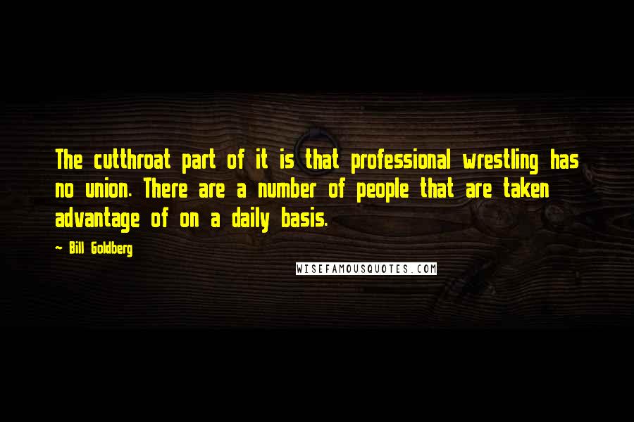 Bill Goldberg Quotes: The cutthroat part of it is that professional wrestling has no union. There are a number of people that are taken advantage of on a daily basis.