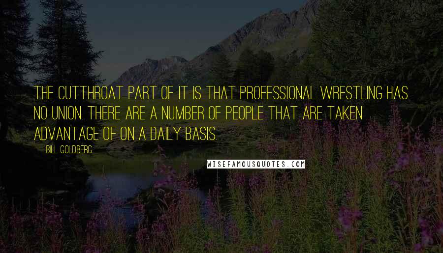 Bill Goldberg Quotes: The cutthroat part of it is that professional wrestling has no union. There are a number of people that are taken advantage of on a daily basis.