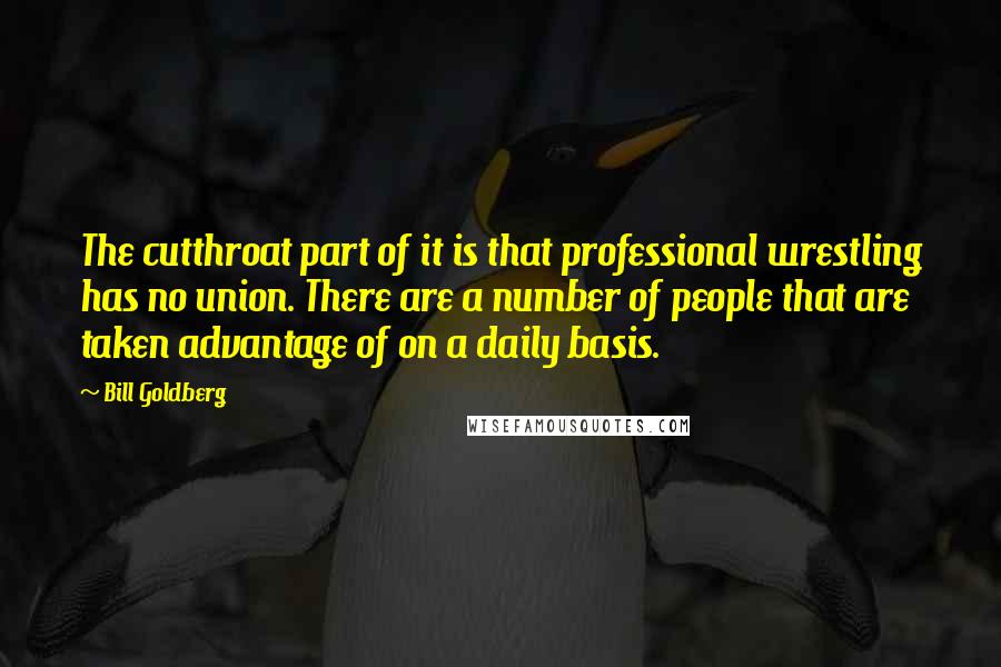 Bill Goldberg Quotes: The cutthroat part of it is that professional wrestling has no union. There are a number of people that are taken advantage of on a daily basis.