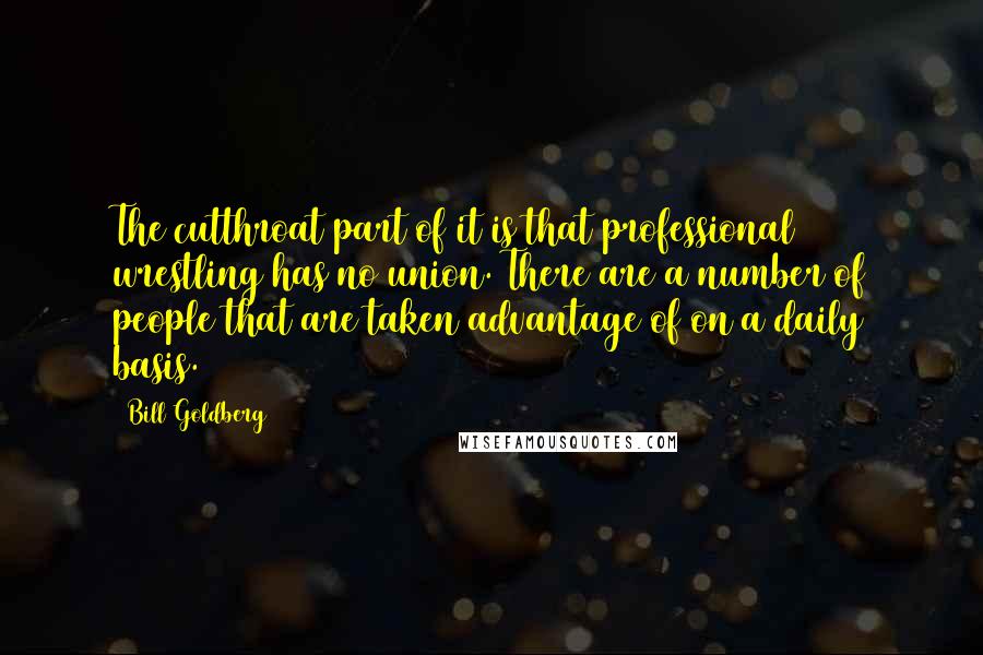 Bill Goldberg Quotes: The cutthroat part of it is that professional wrestling has no union. There are a number of people that are taken advantage of on a daily basis.