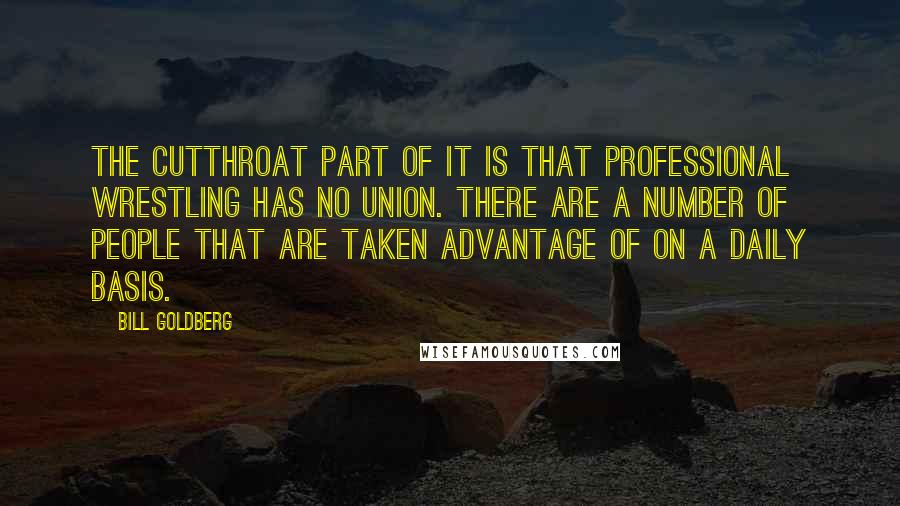 Bill Goldberg Quotes: The cutthroat part of it is that professional wrestling has no union. There are a number of people that are taken advantage of on a daily basis.