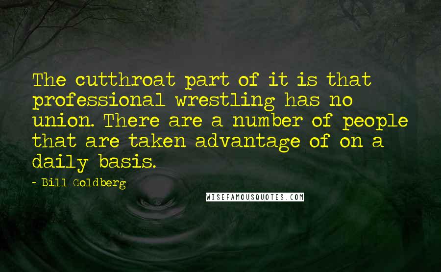 Bill Goldberg Quotes: The cutthroat part of it is that professional wrestling has no union. There are a number of people that are taken advantage of on a daily basis.