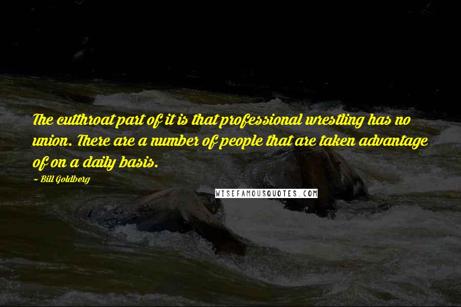 Bill Goldberg Quotes: The cutthroat part of it is that professional wrestling has no union. There are a number of people that are taken advantage of on a daily basis.