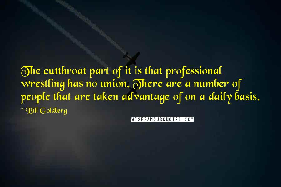 Bill Goldberg Quotes: The cutthroat part of it is that professional wrestling has no union. There are a number of people that are taken advantage of on a daily basis.