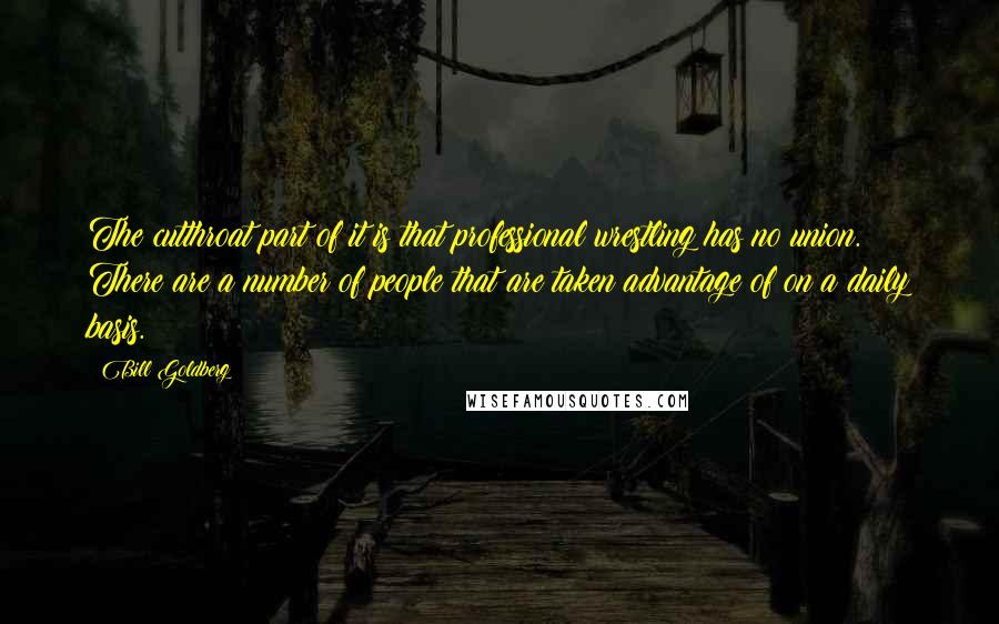 Bill Goldberg Quotes: The cutthroat part of it is that professional wrestling has no union. There are a number of people that are taken advantage of on a daily basis.