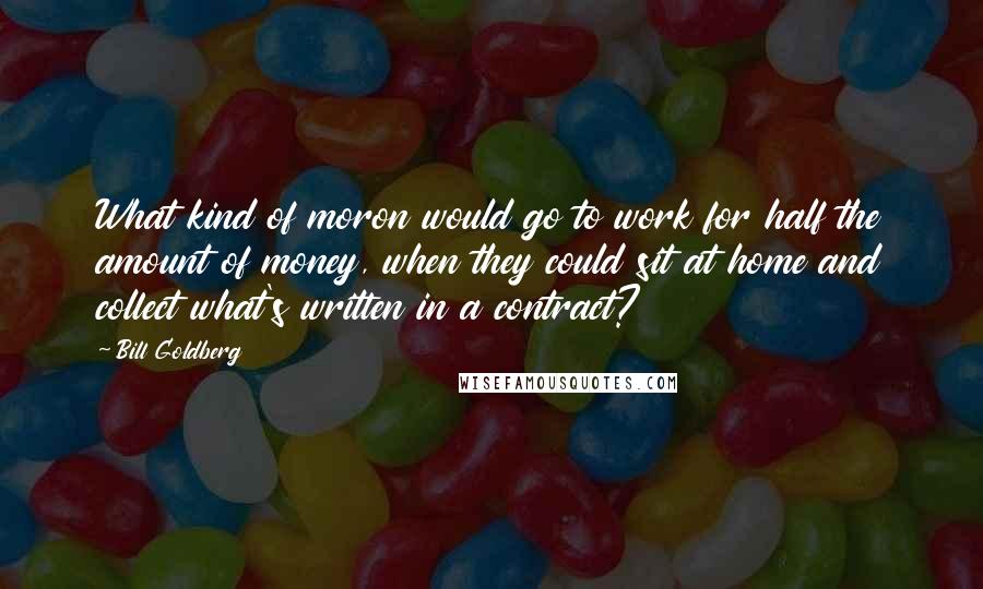 Bill Goldberg Quotes: What kind of moron would go to work for half the amount of money, when they could sit at home and collect what's written in a contract?