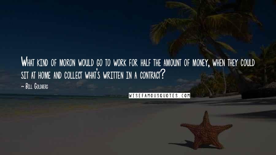 Bill Goldberg Quotes: What kind of moron would go to work for half the amount of money, when they could sit at home and collect what's written in a contract?